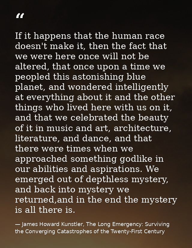 If it happens that the human race doesn't make it, then the fact that we were here once will not be altered, that once u — James Howard Kunstler, The Long Emergency: Surviving the Converging Catastrophes of the Twenty-First Century