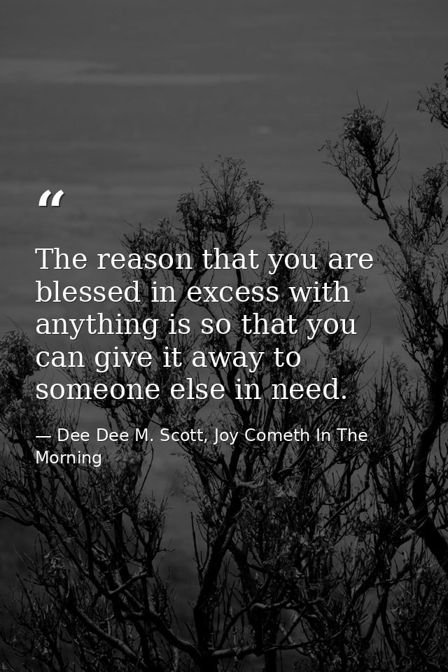 The reason that you are blessed in excess with anything is so that you can give it away to someone else in need. — Dee Dee M. Scott, Joy Cometh In The Morning