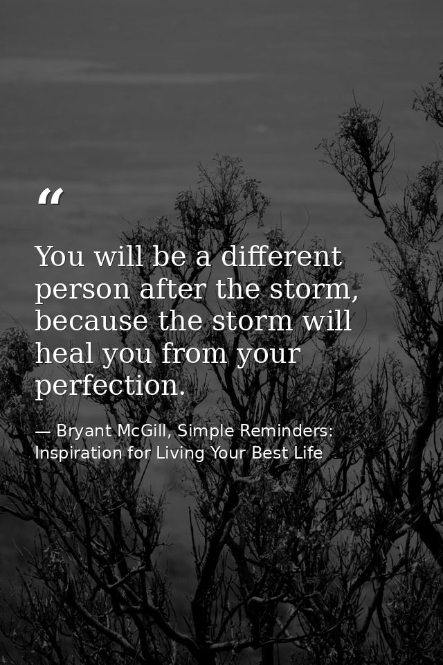 You will be a different person after the storm, because the storm will heal you from your perfection. — Bryant McGill, Simple Reminders: Inspiration for Living Your Best Life
