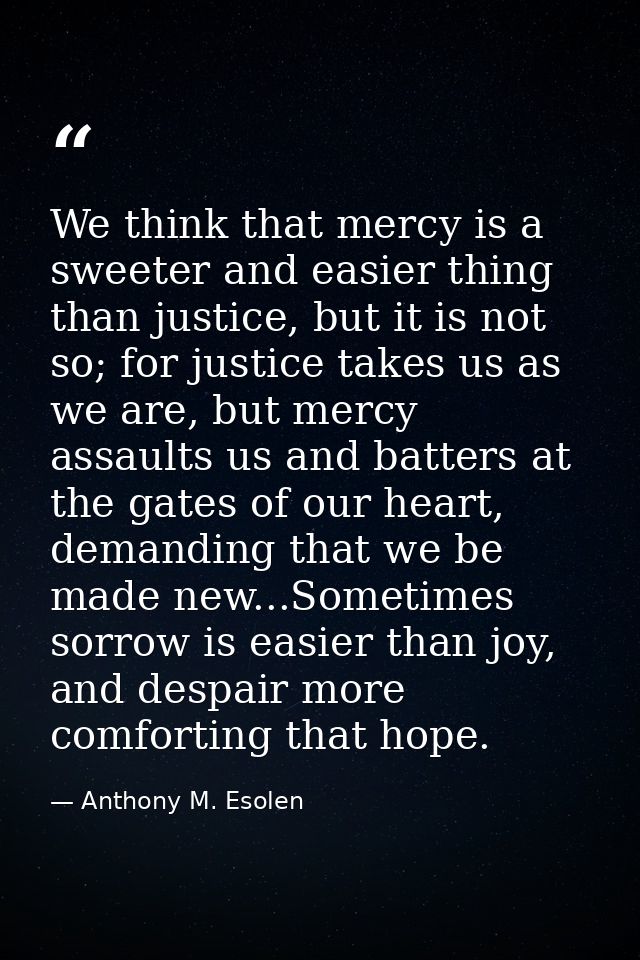 We think that mercy is a sweeter and easier thing than justice, but it is not so; for justice takes us as we are, but me — Anthony M. Esolen