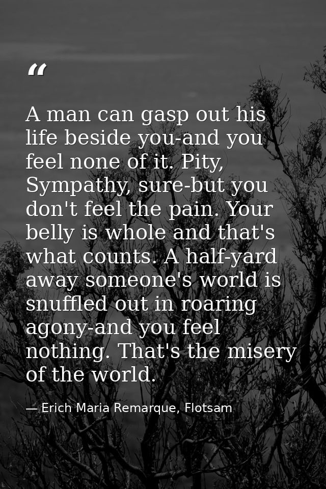 A man can gasp out his life beside you-and you feel none of it. Pity, Sympathy, sure-but you don't feel the pain. Your b — Erich Maria Remarque, Flotsam