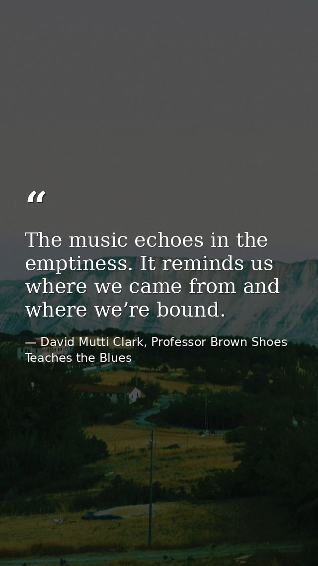 The music echoes in the emptiness. It reminds us where we came from and where we’re bound. — David Mutti Clark, Professor Brown Shoes Teaches the Blues