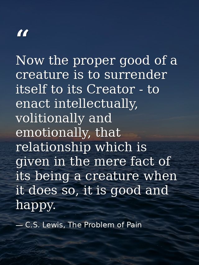 Now the proper good of a creature is to surrender itself to its Creator - to enact intellectually, volitionally and emot — C.S. Lewis, The Problem of Pain