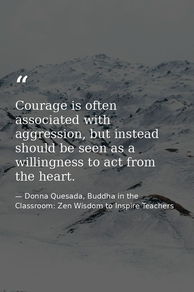 Courage is often associated with aggression, but instead should be seen as a willingness to act from the heart. — Donna Quesada, Buddha in the Classroom: Zen Wisdom to Inspire Teachers