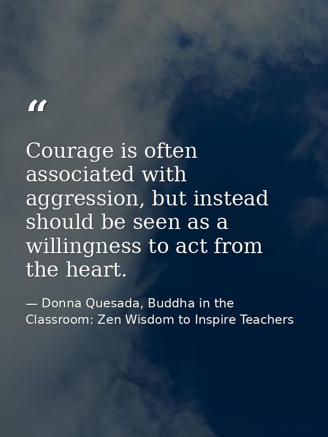 Courage is often associated with aggression, but instead should be seen as a willingness to act from the heart. — Donna Quesada, Buddha in the Classroom: Zen Wisdom to Inspire Teachers