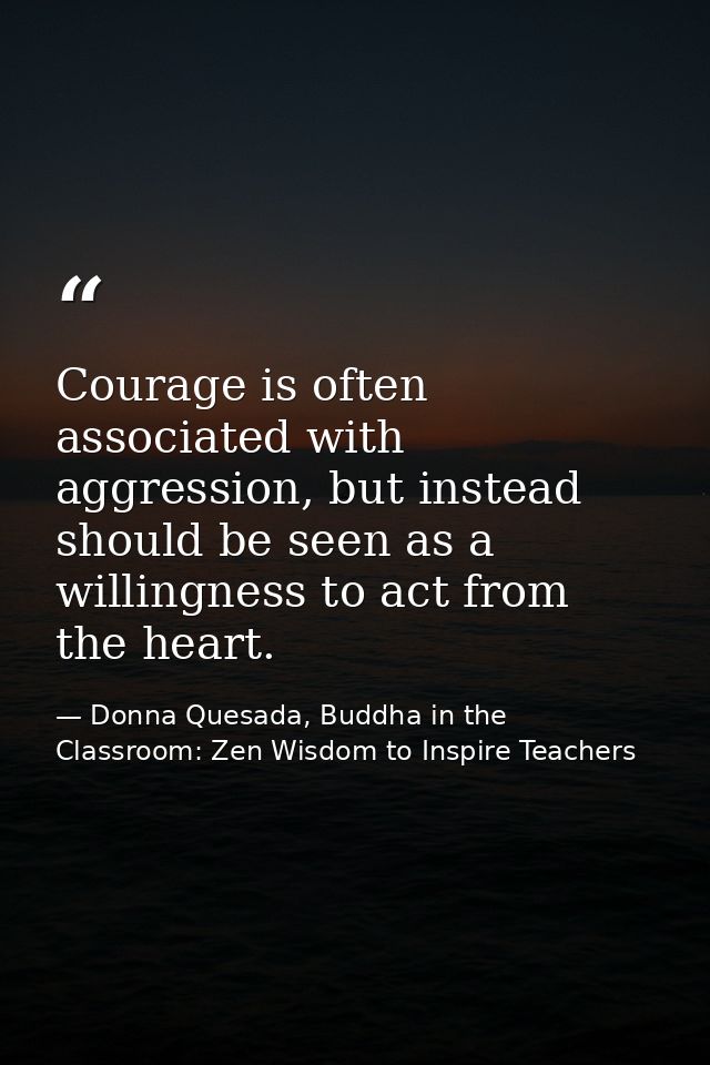 Courage is often associated with aggression, but instead should be seen as a willingness to act from the heart. — Donna Quesada, Buddha in the Classroom: Zen Wisdom to Inspire Teachers