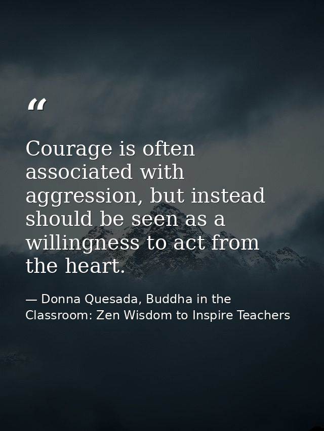 Courage is often associated with aggression, but instead should be seen as a willingness to act from the heart. — Donna Quesada, Buddha in the Classroom: Zen Wisdom to Inspire Teachers