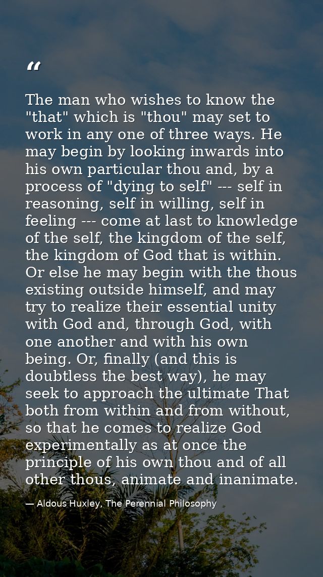 The man who wishes to know the "that" which is "thou" may set to work in any one of three ways. He may begin by looking  — Aldous Huxley, The Perennial Philosophy