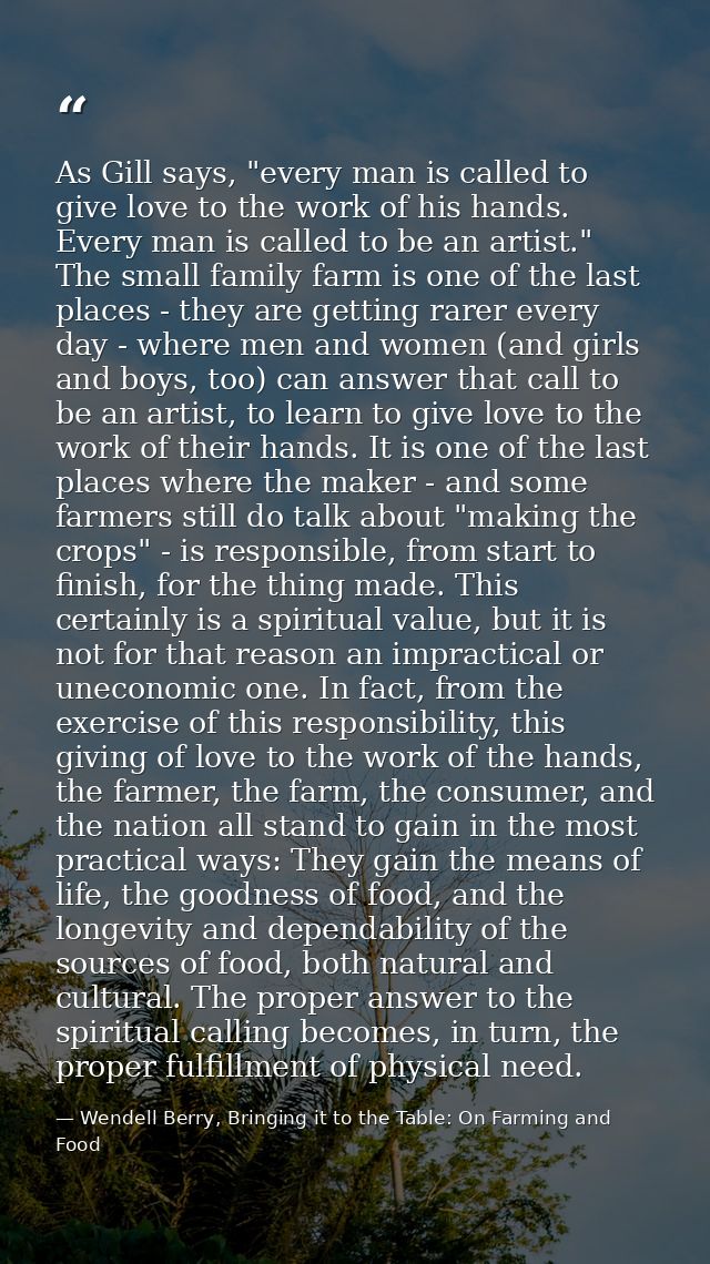 As Gill says, "every man is called to give love to the work of his hands. Every man is called to be an artist." The smal — Wendell Berry, Bringing it to the Table: On Farming and Food