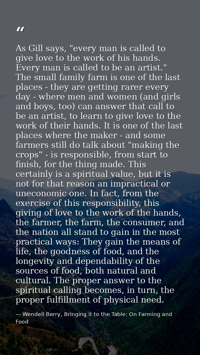As Gill says, "every man is called to give love to the work of his hands. Every man is called to be an artist." The smal — Wendell Berry, Bringing it to the Table: On Farming and Food