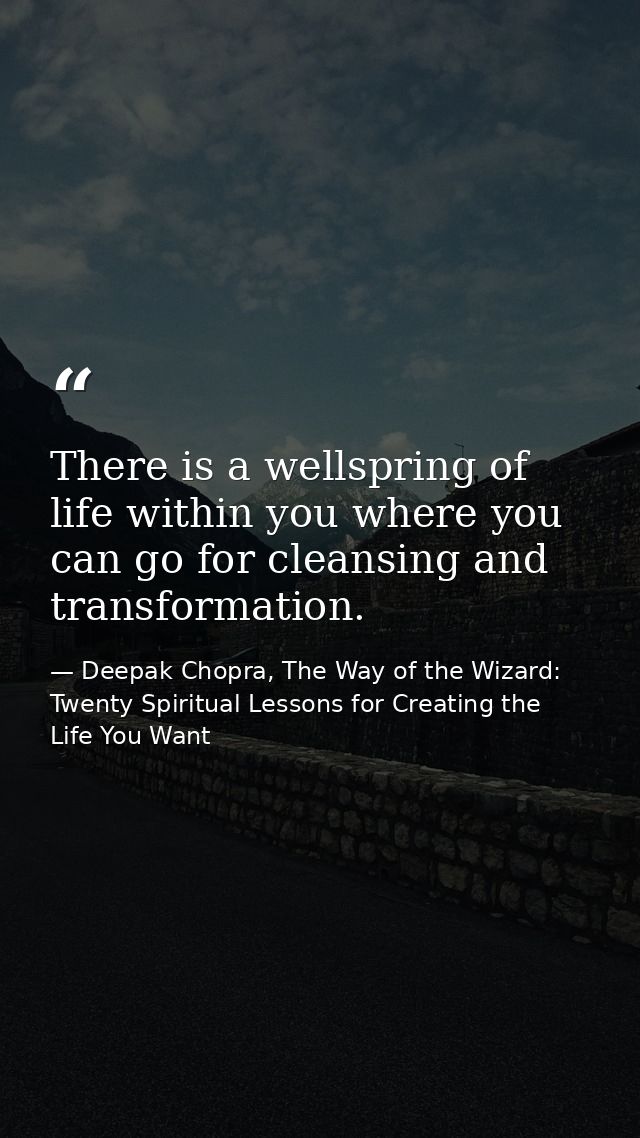 There is a wellspring of life within you where you can go for cleansing and transformation. — Deepak Chopra, The Way of the Wizard: Twenty Spiritual Lessons for Creating the Life You Want