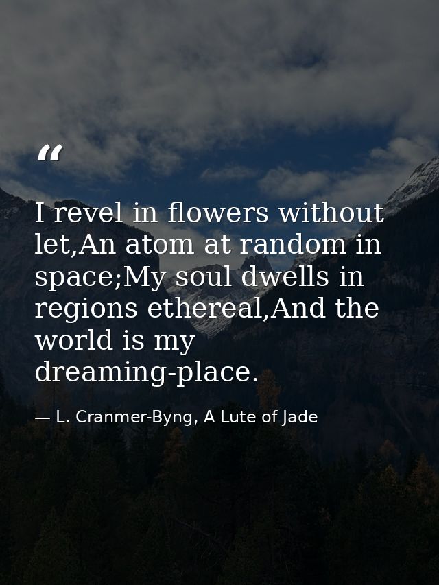 I revel in flowers without let,An atom at random in space;My soul dwells in regions ethereal,And the world is my dreamin — L. Cranmer-Byng, A Lute of Jade