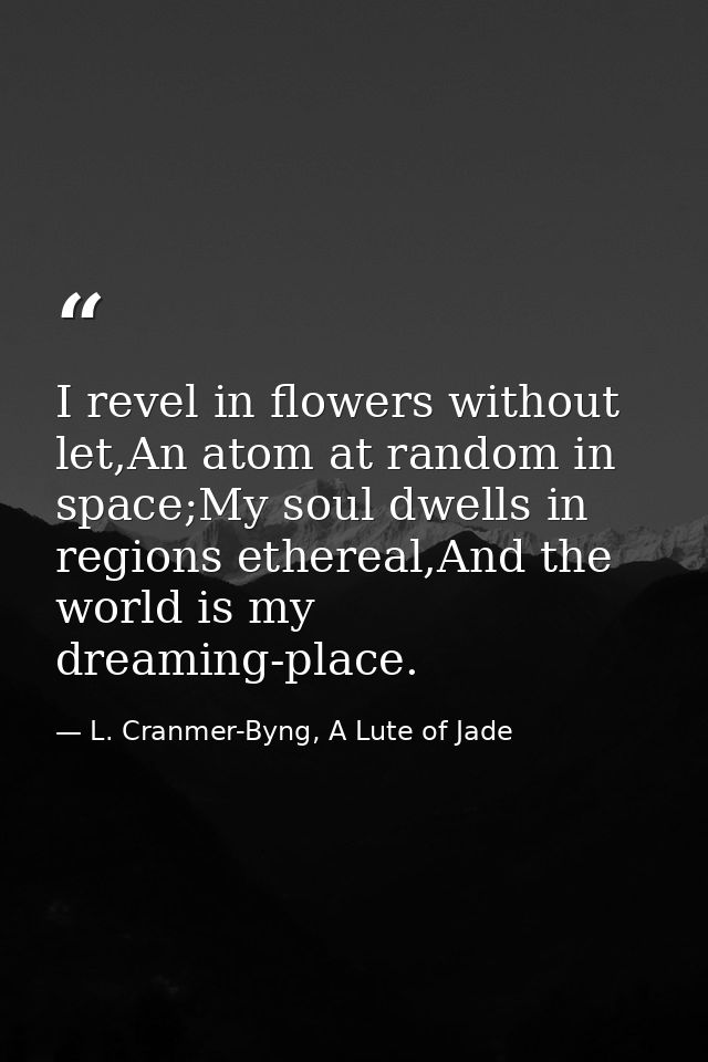 I revel in flowers without let,An atom at random in space;My soul dwells in regions ethereal,And the world is my dreamin — L. Cranmer-Byng, A Lute of Jade