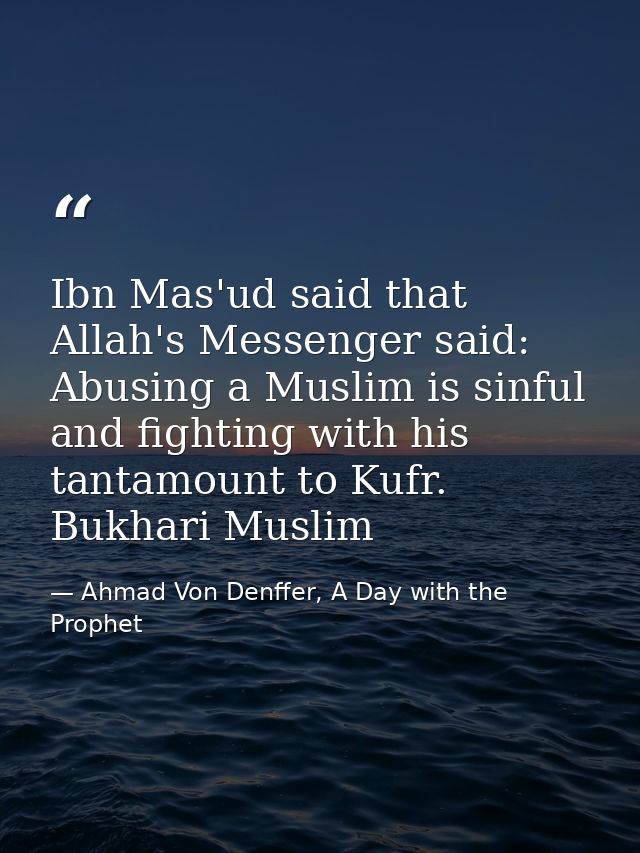 Ibn Mas'ud said that Allah's Messenger said: Abusing a Muslim is sinful and fighting with his tantamount to Kufr. Bukhar — Ahmad Von Denffer, A Day with the Prophet