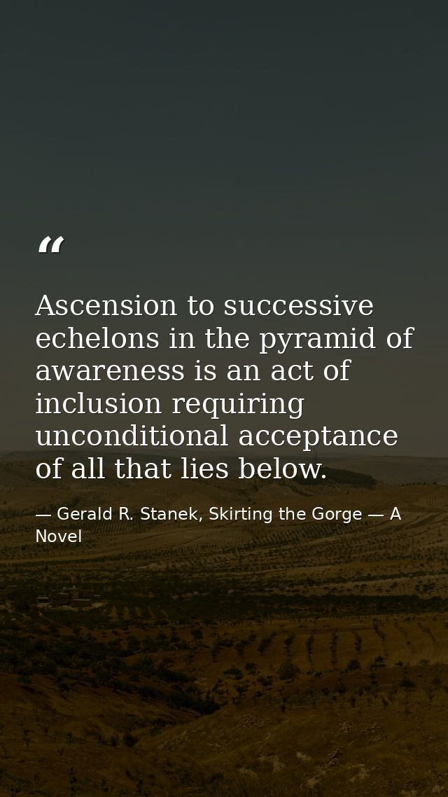Ascension to successive echelons in the pyramid of awareness is an act of inclusion requiring unconditional acceptance o — Gerald R. Stanek, Skirting the Gorge — A Novel