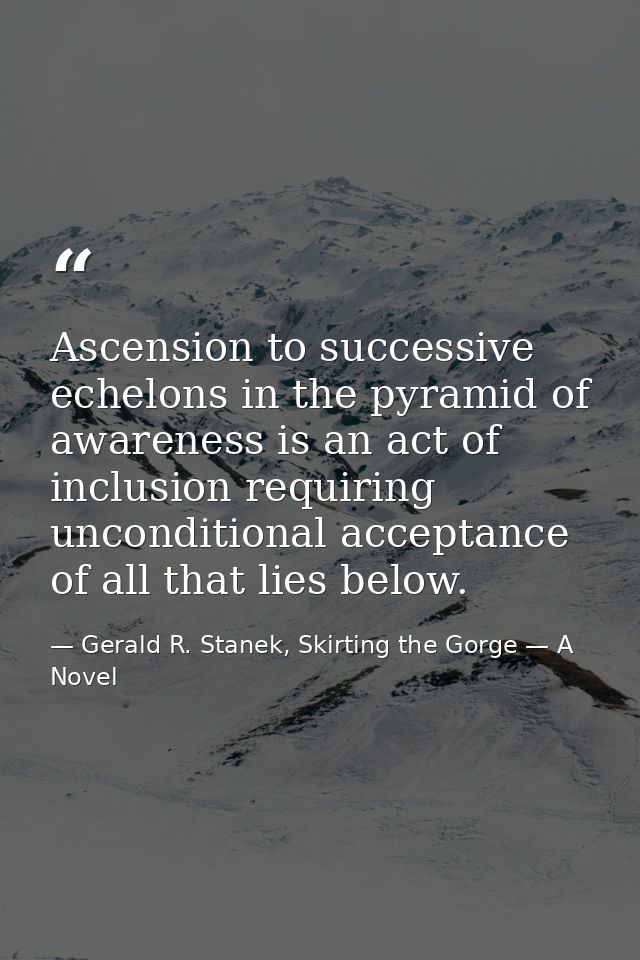 Ascension to successive echelons in the pyramid of awareness is an act of inclusion requiring unconditional acceptance o — Gerald R. Stanek, Skirting the Gorge — A Novel