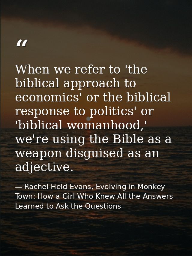 When we refer to 'the biblical approach to economics' or the biblical response to politics' or 'biblical womanhood,' we' — Rachel Held Evans, Evolving in Monkey Town: How a Girl Who Knew All the Answers Learned to Ask the Questions