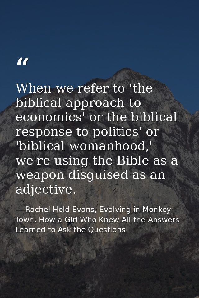 When we refer to 'the biblical approach to economics' or the biblical response to politics' or 'biblical womanhood,' we' — Rachel Held Evans, Evolving in Monkey Town: How a Girl Who Knew All the Answers Learned to Ask the Questions