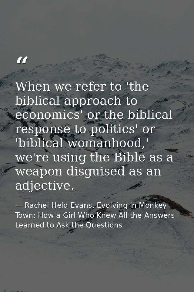 When we refer to 'the biblical approach to economics' or the biblical response to politics' or 'biblical womanhood,' we' — Rachel Held Evans, Evolving in Monkey Town: How a Girl Who Knew All the Answers Learned to Ask the Questions