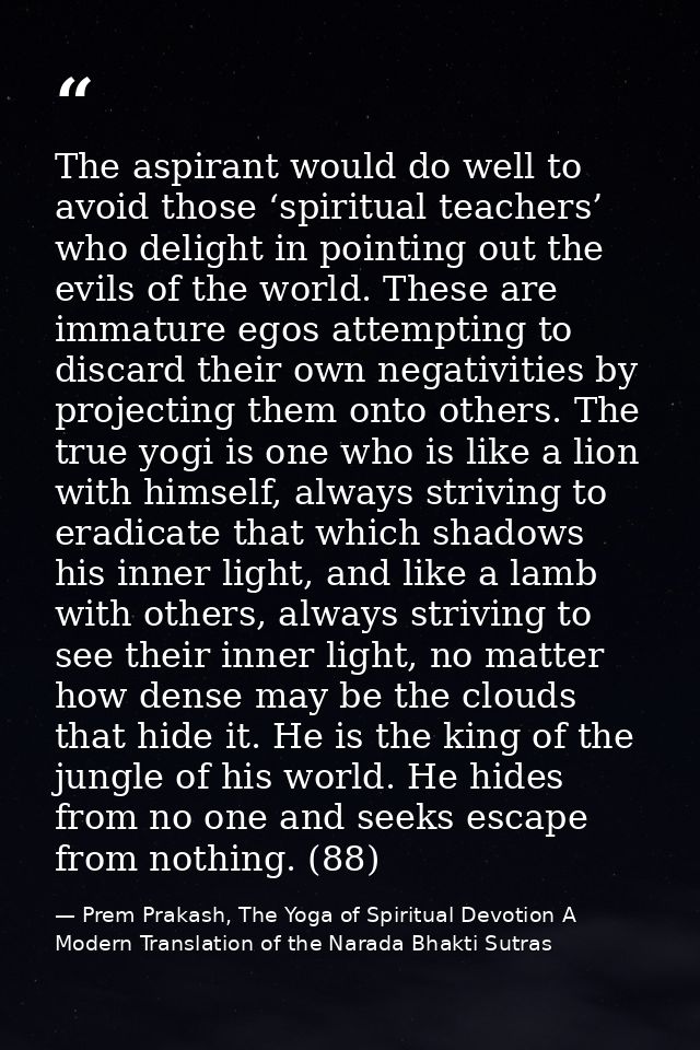 The aspirant would do well to avoid those ‘spiritual teachers’ who delight in pointing out the evils of the world. These — Prem Prakash, The Yoga of Spiritual Devotion A Modern Translation of the Narada Bhakti Sutras