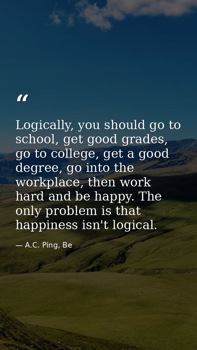 Logically, you should go to school, get good grades, go to college, get a good degree, go into the workplace, then work  — A.C. Ping, Be