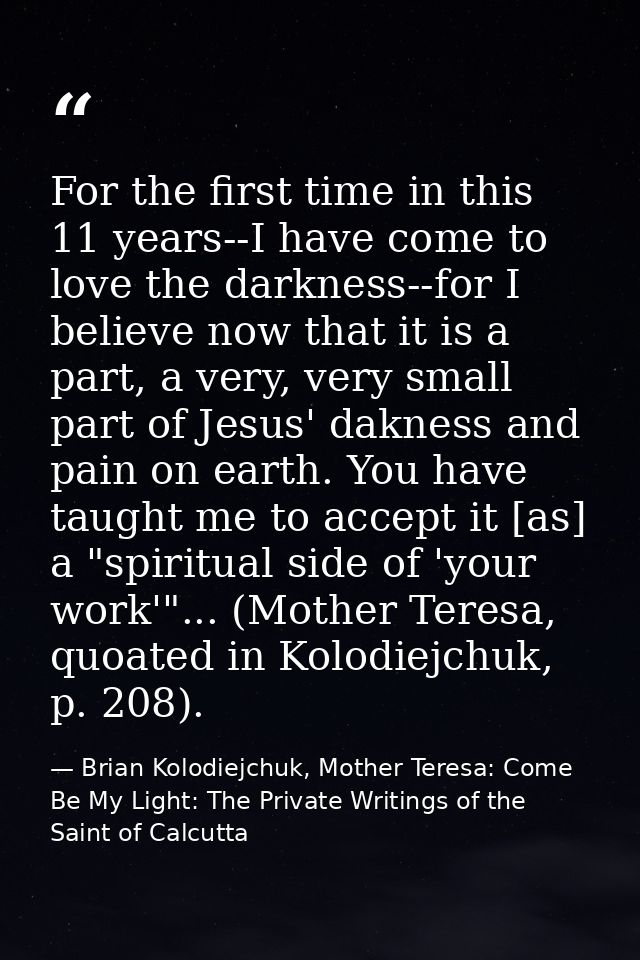 For the first time in this 11 years--I have come to love the darkness--for I believe now that it is a part, a very, very — Brian Kolodiejchuk, Mother Teresa: Come Be My Light: The Private Writings of the Saint of Calcutta