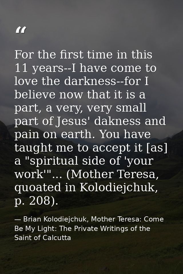For the first time in this 11 years--I have come to love the darkness--for I believe now that it is a part, a very, very — Brian Kolodiejchuk, Mother Teresa: Come Be My Light: The Private Writings of the Saint of Calcutta
