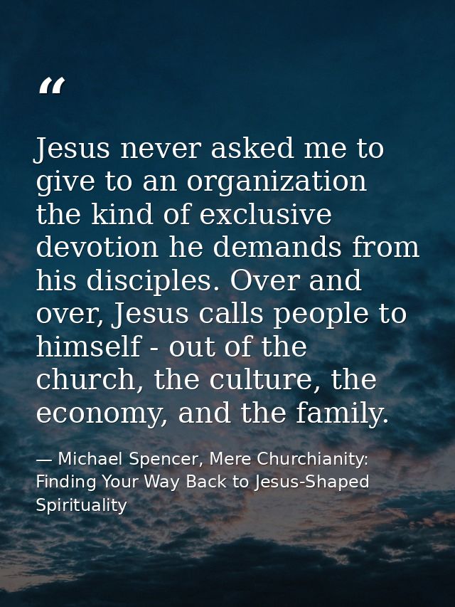 Jesus never asked me to give to an organization the kind of exclusive devotion he demands from his disciples. Over and o — Michael Spencer, Mere Churchianity: Finding Your Way Back to Jesus-Shaped Spirituality