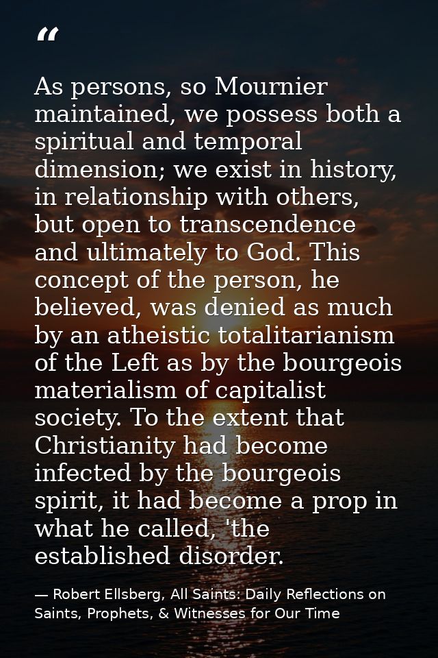 As persons, so Mournier maintained, we possess both a spiritual and temporal dimension; we exist in history, in relation — Robert Ellsberg, All Saints: Daily Reflections on Saints, Prophets, & Witnesses for Our Time