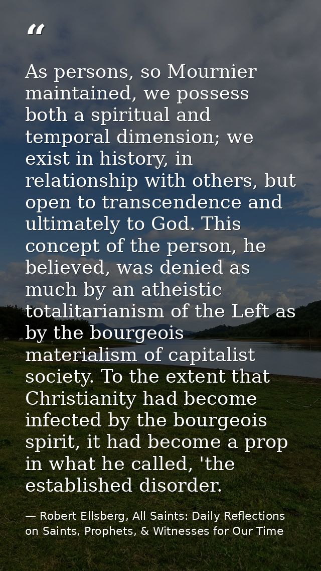 As persons, so Mournier maintained, we possess both a spiritual and temporal dimension; we exist in history, in relation — Robert Ellsberg, All Saints: Daily Reflections on Saints, Prophets, & Witnesses for Our Time