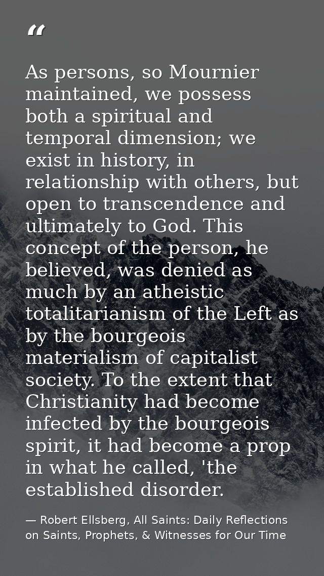 As persons, so Mournier maintained, we possess both a spiritual and temporal dimension; we exist in history, in relation — Robert Ellsberg, All Saints: Daily Reflections on Saints, Prophets, & Witnesses for Our Time