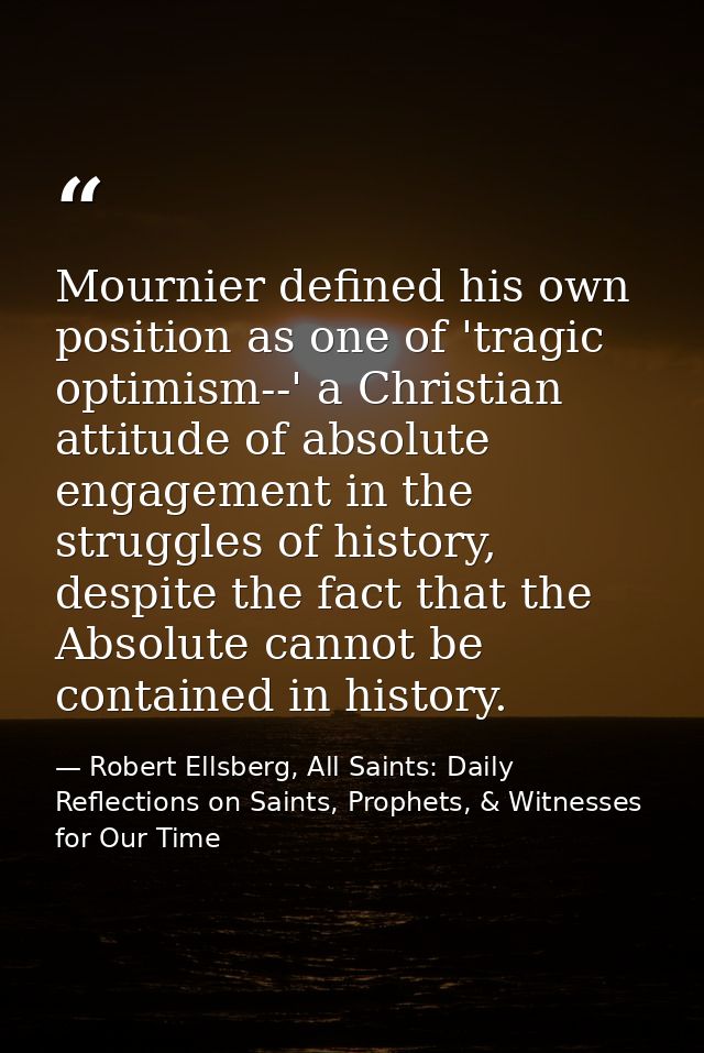 Mournier defined his own position as one of 'tragic optimism--' a Christian attitude of absolute engagement in the strug — Robert Ellsberg, All Saints: Daily Reflections on Saints, Prophets, & Witnesses for Our Time