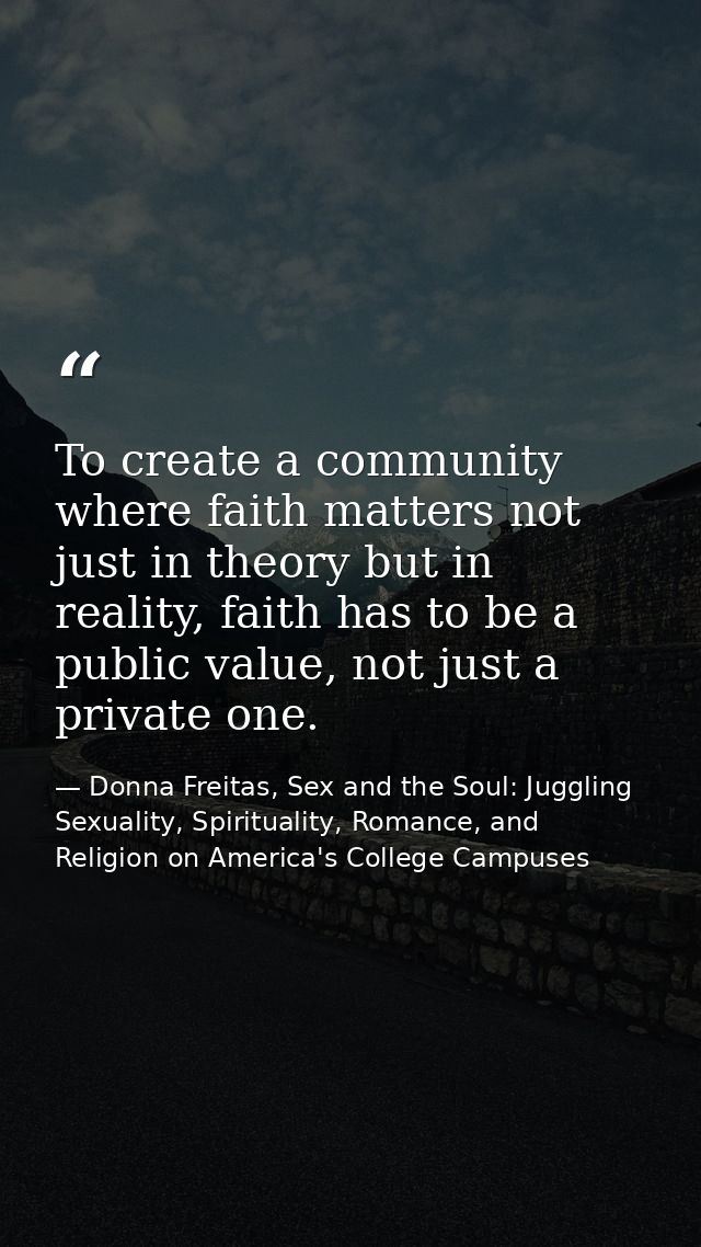 To create a community where faith matters not just in theory but in reality, faith has to be a public value, not just a  — Donna Freitas, Sex and the Soul: Juggling Sexuality, Spirituality, Romance, and Religion on America's College Campuses