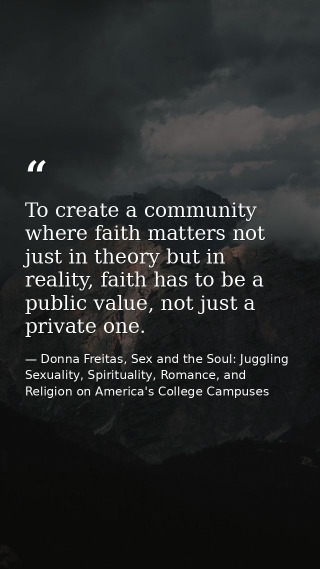 To create a community where faith matters not just in theory but in reality, faith has to be a public value, not just a  — Donna Freitas, Sex and the Soul: Juggling Sexuality, Spirituality, Romance, and Religion on America's College Campuses