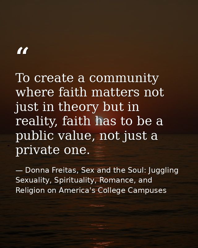 To create a community where faith matters not just in theory but in reality, faith has to be a public value, not just a  — Donna Freitas, Sex and the Soul: Juggling Sexuality, Spirituality, Romance, and Religion on America's College Campuses