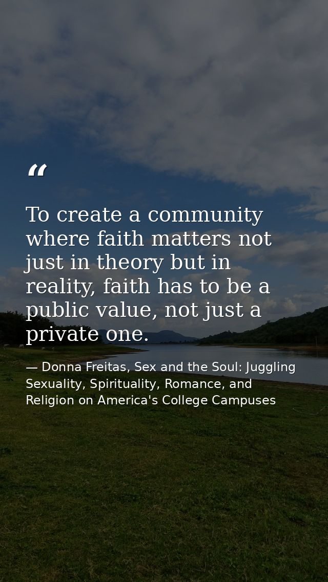 To create a community where faith matters not just in theory but in reality, faith has to be a public value, not just a  — Donna Freitas, Sex and the Soul: Juggling Sexuality, Spirituality, Romance, and Religion on America's College Campuses