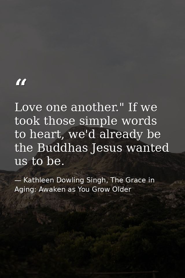 Love one another." If we took those simple words to heart, we'd already be the Buddhas Jesus wanted us to be. — Kathleen Dowling Singh, The Grace in Aging: Awaken as You Grow Older