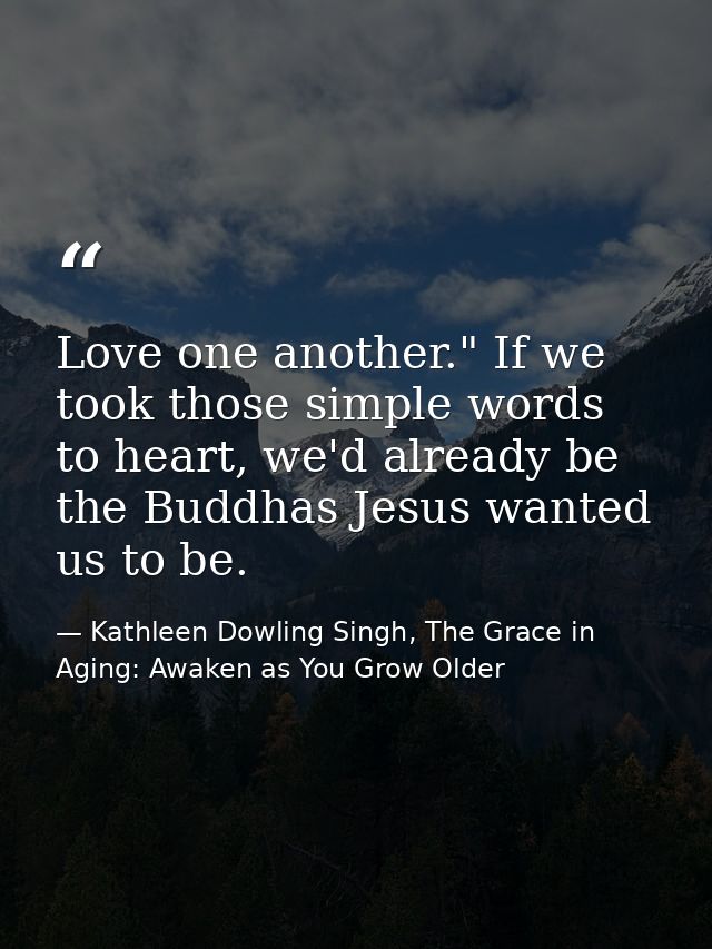 Love one another." If we took those simple words to heart, we'd already be the Buddhas Jesus wanted us to be. — Kathleen Dowling Singh, The Grace in Aging: Awaken as You Grow Older