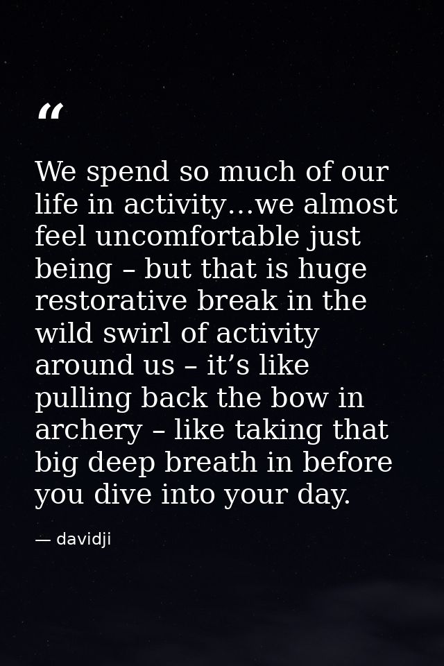 We spend so much of our life in activity…we almost feel uncomfortable just being – but that is huge restorative break in — davidji