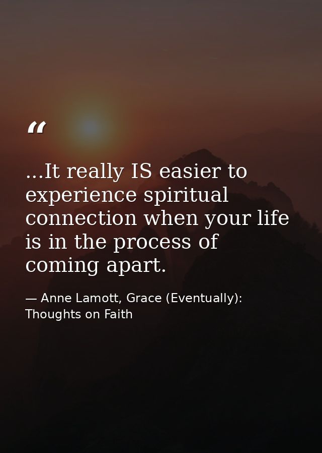 ...It really IS easier to experience spiritual connection when your life is in the process of coming apart. — Anne Lamott, Grace (Eventually): Thoughts on Faith