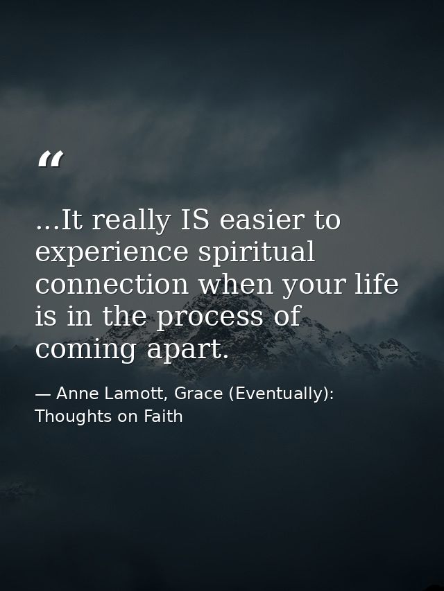 ...It really IS easier to experience spiritual connection when your life is in the process of coming apart. — Anne Lamott, Grace (Eventually): Thoughts on Faith