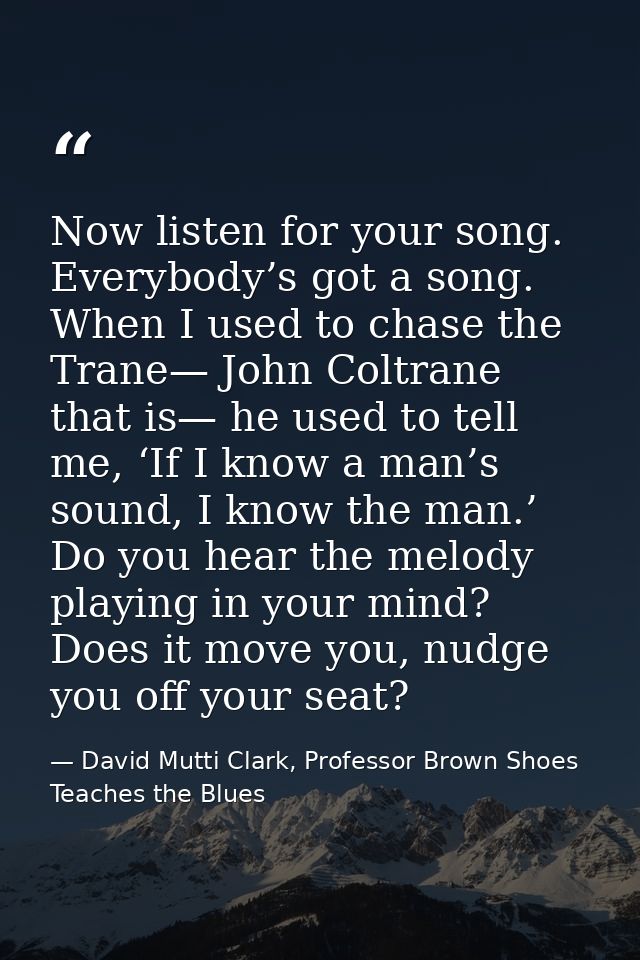 Now listen for your song. Everybody’s got a song. When I used to chase the Trane— John Coltrane that is— he used to tell — David Mutti Clark, Professor Brown Shoes Teaches the Blues