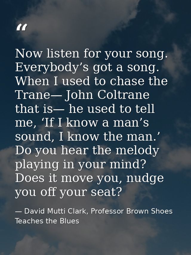 Now listen for your song. Everybody’s got a song. When I used to chase the Trane— John Coltrane that is— he used to tell — David Mutti Clark, Professor Brown Shoes Teaches the Blues