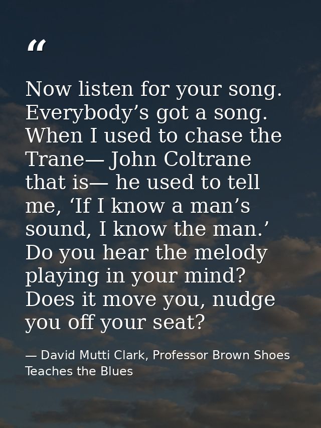 Now listen for your song. Everybody’s got a song. When I used to chase the Trane— John Coltrane that is— he used to tell — David Mutti Clark, Professor Brown Shoes Teaches the Blues