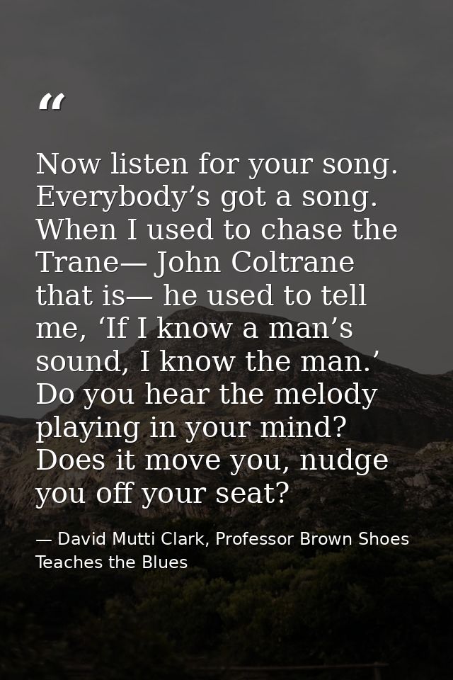 Now listen for your song. Everybody’s got a song. When I used to chase the Trane— John Coltrane that is— he used to tell — David Mutti Clark, Professor Brown Shoes Teaches the Blues