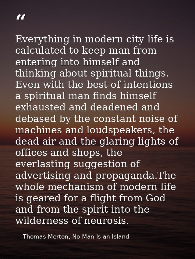Everything in modern city life is calculated to keep man from entering into himself and thinking about spiritual things. — Thomas Merton, No Man Is an Island