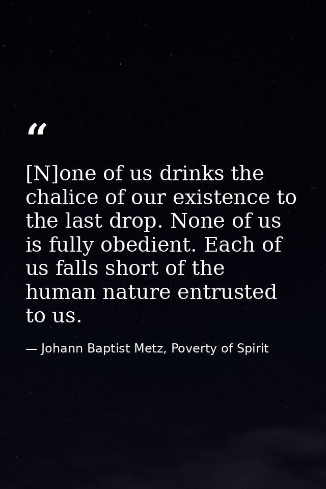 [N]one of us drinks the chalice of our existence to the last drop. None of us is fully obedient. Each of us falls short  — Johann Baptist Metz, Poverty of Spirit