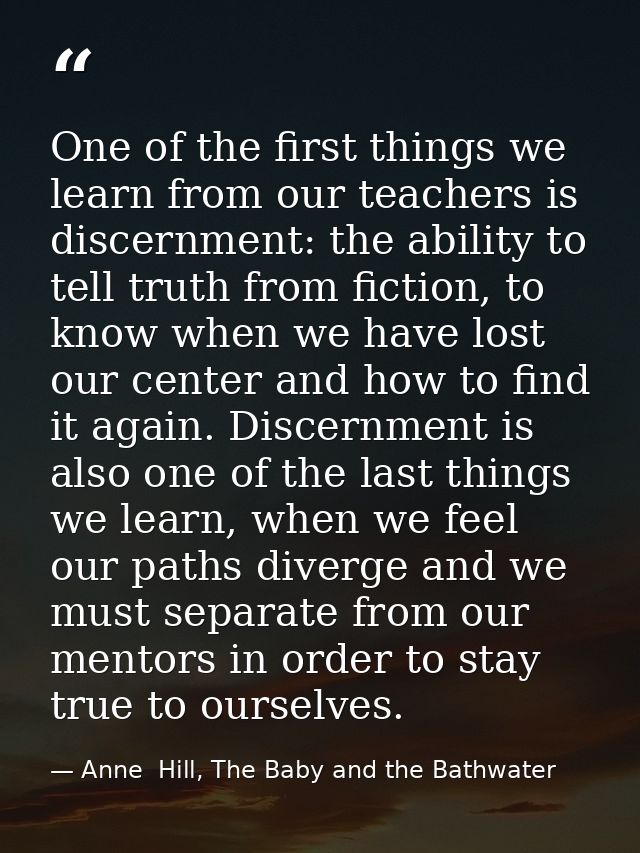One of the first things we learn from our teachers is discernment: the ability to tell truth from fiction, to know when  — Anne  Hill, The Baby and the Bathwater