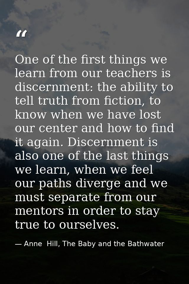 One of the first things we learn from our teachers is discernment: the ability to tell truth from fiction, to know when  — Anne  Hill, The Baby and the Bathwater