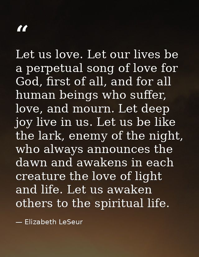 Let us love. Let our lives be a perpetual song of love for God, first of all, and for all human beings who suffer, love, — Elizabeth LeSeur